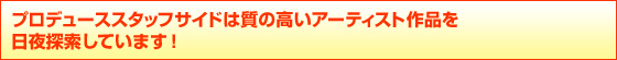 プロデューススタッフサイドは質の高いアーティスト作品を
日夜探索しています! プロデューススタッフサイドは質の高いアーティスト作品を
日夜探索しています!
