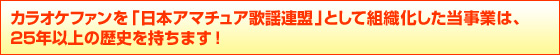 カラオケファンを「日本アマチュア歌謡連盟」として組織化した当事業は、
25年以上の歴史を持ちます! カラオケファンを「日本アマチュア歌謡連盟」として組織化した当事業は、
25年以上の歴史を持ちます!