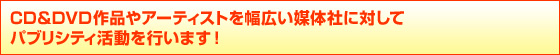 CD&DVD作品やアーティストを幅広い媒体社に対して
パブリシティ活動を行います! CD&DVD作品やアーティストを幅広い媒体社に対して
パブリシティ活動を行います!